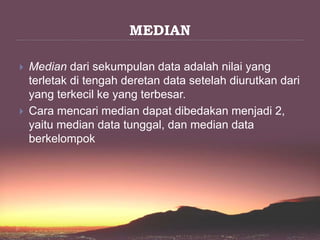 MEDIAN
 Median dari sekumpulan data adalah nilai yang
terletak di tengah deretan data setelah diurutkan dari
yang terkecil ke yang terbesar.
 Cara mencari median dapat dibedakan menjadi 2,
yaitu median data tunggal, dan median data
berkelompok
 