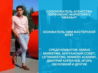 СООСНОВАТЕЛЬ АГЕНТСТВА
ПЕРФОМАНС-МАРКЕТИНГА
"ИВАНЫЧ"
ОСНОВАТЕЛЬ SMM МАСТЕРСКОЙ
BITBY
СРЕДИ КЛИЕНТОВ: GENIUS
MARKETING, БРИТАНСКИЙ СОВЕТ,
LIFTMARKETING, WINNERS ACADEMY,
ДМИТРИЙ КАРПАЧЕВ, ИГОРЬ
ОБУХОВКИЙ И ДРУГИЕ