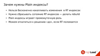 Зачем нужны Plain индексы?
● Нельзя бесконечно накапливать изменения в RT индексах
● Нужно сбрасывать сотояние RT индексов — делать rebuild
● Plain индексы играют промежуточную роль
● Можем откатиться к решению «до», если RT поломается
 