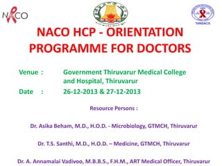 NACO HCP - ORIENTATION
PROGRAMME FOR DOCTORS
Venue : Government Thiruvarur Medical College
and Hospital, Thiruvarur
Date : 26-12-2013 & 27-12-2013
Resource Persons :
Dr. Asika Beham, M.D., H.O.D. - Microbiology, GTMCH, Thiruvarur
Dr. T.S. Santhi, M.D., H.O.D. – Medicine, GTMCH, Thiruvarur
Dr. A. Annamalai Vadivoo, M.B.B.S., F.H.M., ART Medical Officer, Thiruvarur
 