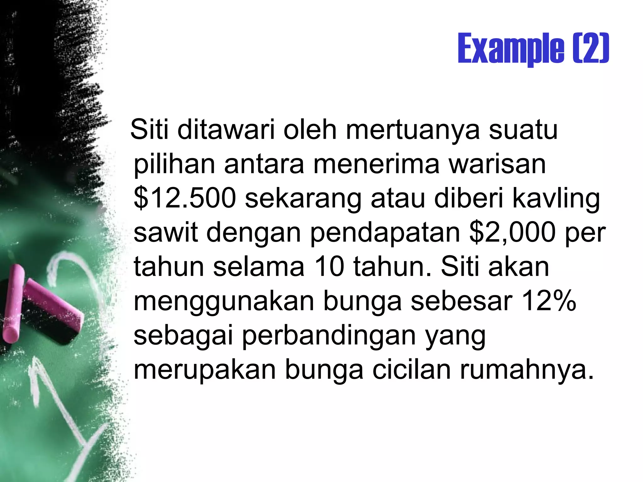 Example (2)
Siti ditawari oleh mertuanya suatu
pilihan antara menerima warisan
$12.500 sekarang atau diberi kavling
sawit dengan pendapatan $2,000 per
tahun selama 10 tahun. Siti akan
menggunakan bunga sebesar 12%
sebagai perbandingan yang
merupakan bunga cicilan rumahnya.
 