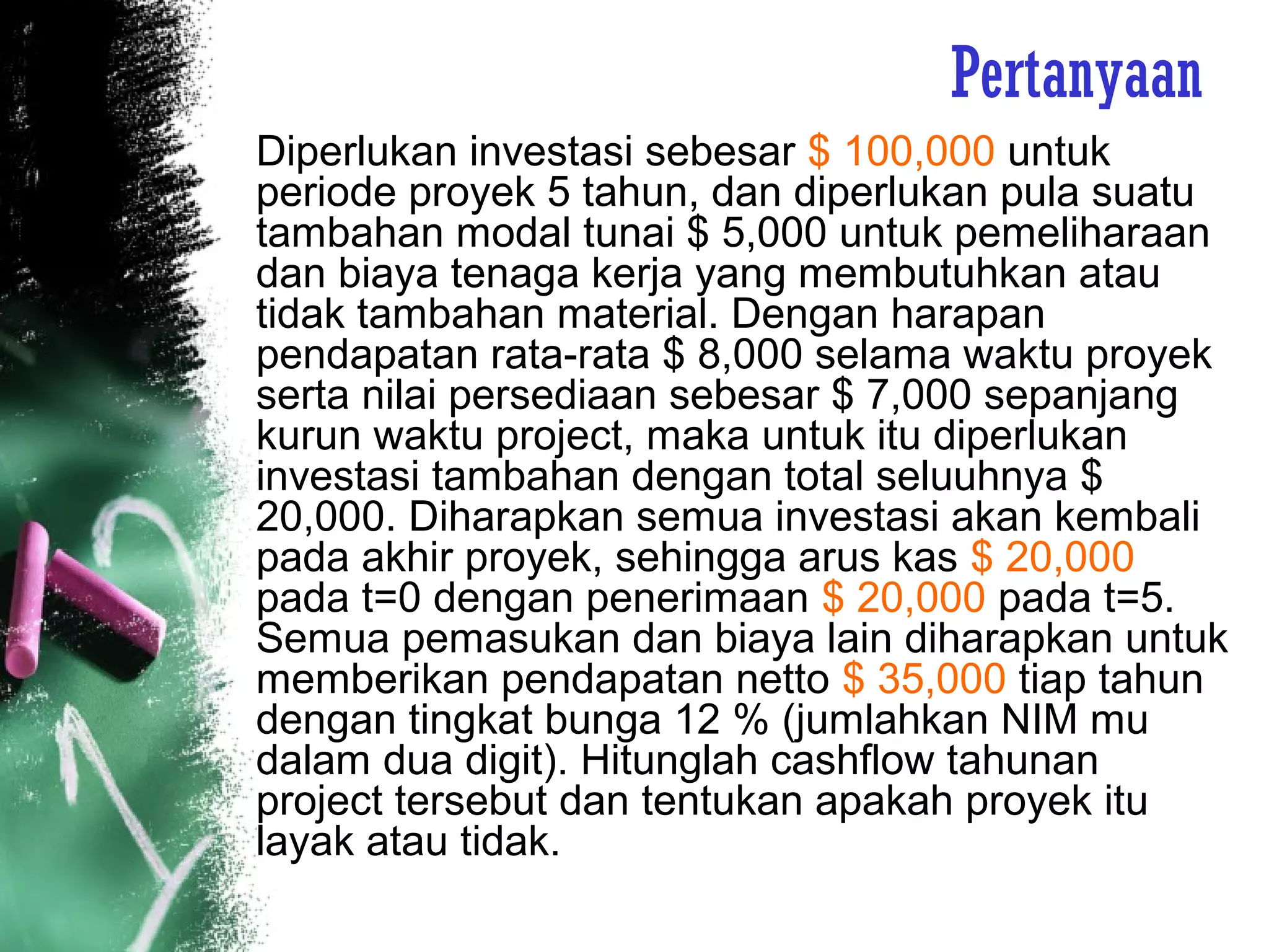 Pertanyaan
Diperlukan investasi sebesar $ 100,000 untuk
periode proyek 5 tahun, dan diperlukan pula suatu
tambahan modal tunai $ 5,000 untuk pemeliharaan
dan biaya tenaga kerja yang membutuhkan atau
tidak tambahan material. Dengan harapan
pendapatan rata-rata $ 8,000 selama waktu proyek
serta nilai persediaan sebesar $ 7,000 sepanjang
kurun waktu project, maka untuk itu diperlukan
investasi tambahan dengan total seluuhnya $
20,000. Diharapkan semua investasi akan kembali
pada akhir proyek, sehingga arus kas $ 20,000
pada t=0 dengan penerimaan $ 20,000 pada t=5.
Semua pemasukan dan biaya lain diharapkan untuk
memberikan pendapatan netto $ 35,000 tiap tahun
dengan tingkat bunga 12 % (jumlahkan NIM mu
dalam dua digit). Hitunglah cashflow tahunan
project tersebut dan tentukan apakah proyek itu
layak atau tidak.
 