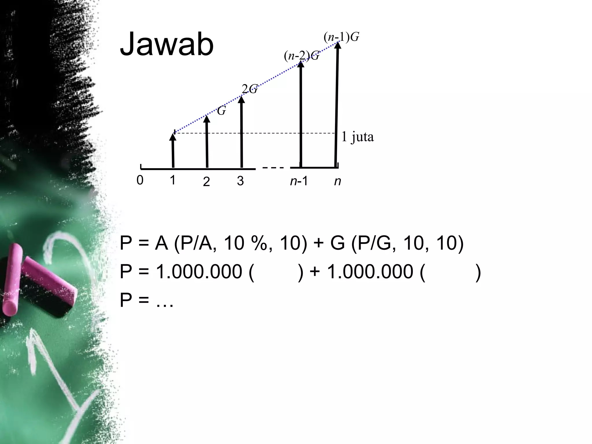 Jawab
P = A (P/A, 10 %, 10) + G (P/G, 10, 10)
P = 1.000.000 ( ) + 1.000.000 ( )
P = …
0 1 2 3 n-1 n
(n-2)G
(n-1)G
2G
G
1 juta
 