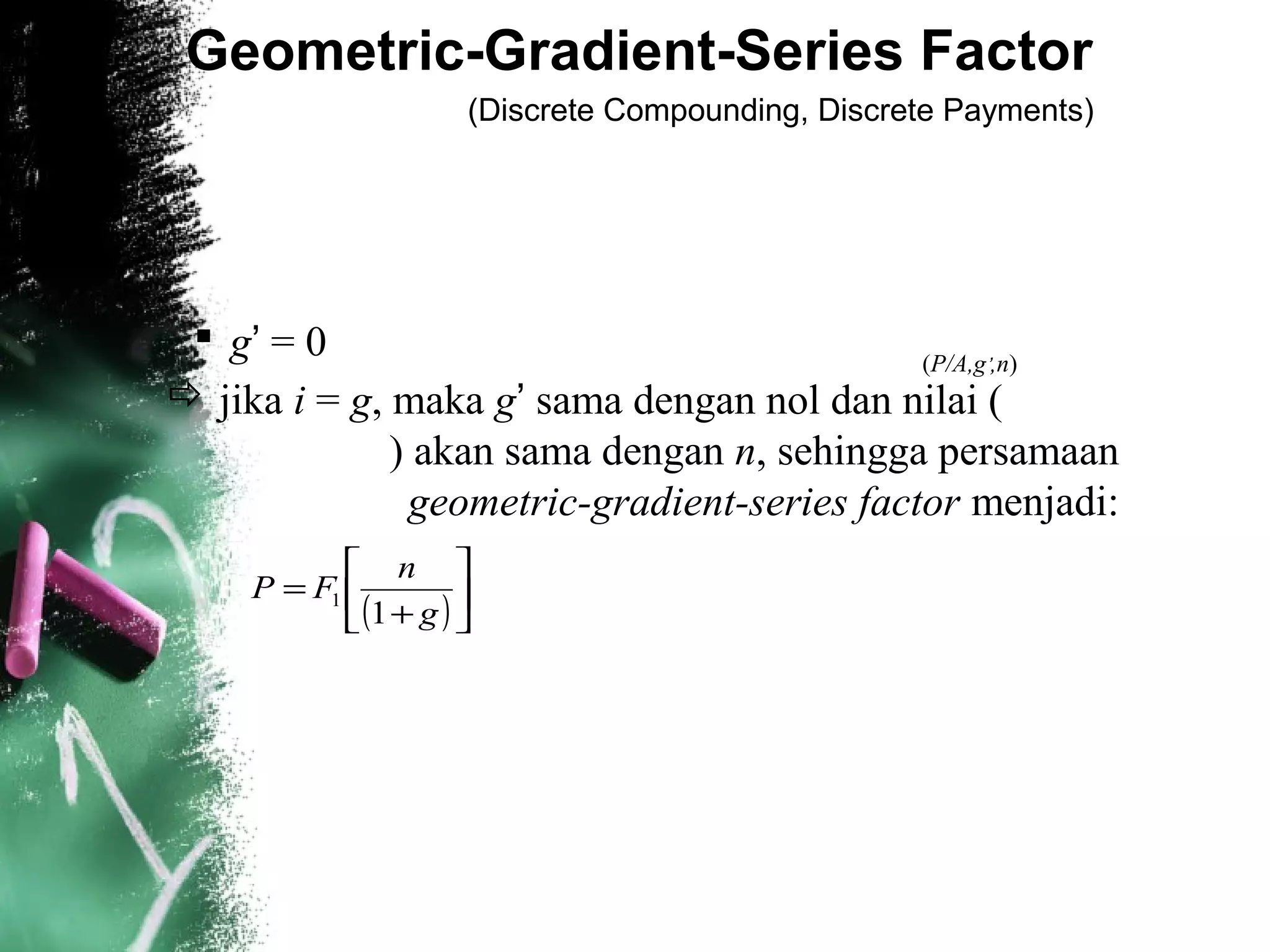 Geometric-Gradient-Series Factor
(Discrete Compounding, Discrete Payments)
 g’ = 0
 jika i = g, maka g’ sama dengan nol dan nilai (
) akan sama dengan n, sehingga persamaan
geometric-gradient-series factor menjadi:
(P/A,g’,n)
( )





+
=
g
n
FP
1
1
 