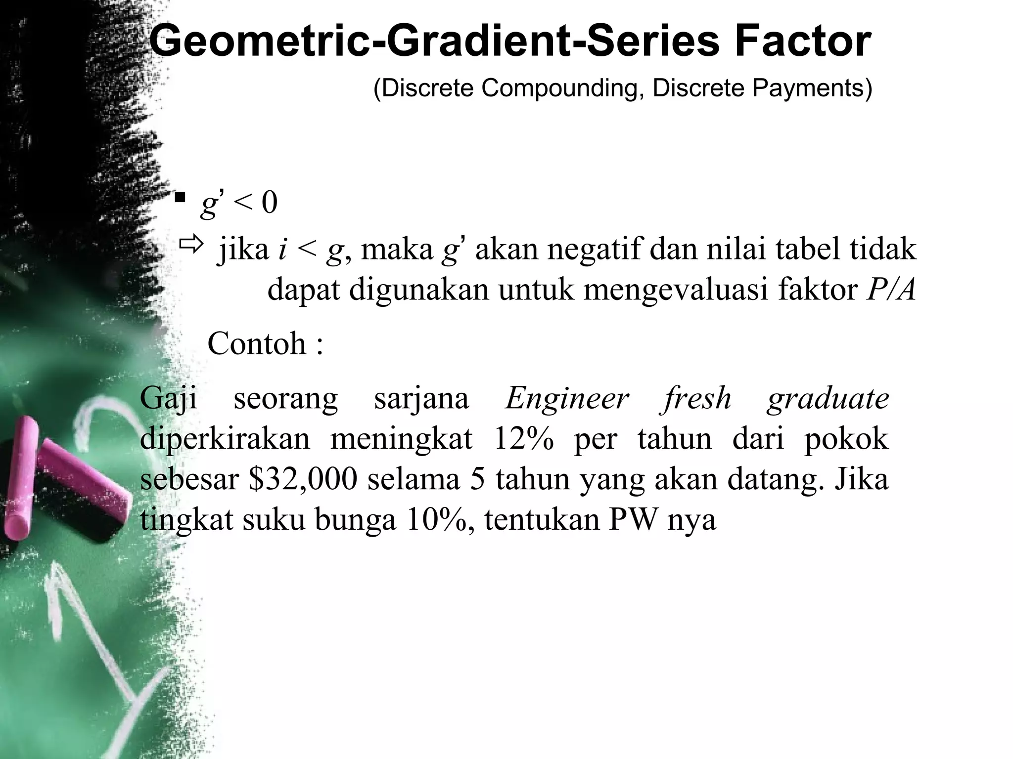 Geometric-Gradient-Series Factor
(Discrete Compounding, Discrete Payments)
 g’ < 0
 jika i < g, maka g’ akan negatif dan nilai tabel tidak
dapat digunakan untuk mengevaluasi faktor P/A
Contoh :
Gaji seorang sarjana Engineer fresh graduate
diperkirakan meningkat 12% per tahun dari pokok
sebesar $32,000 selama 5 tahun yang akan datang. Jika
tingkat suku bunga 10%, tentukan PW nya
 