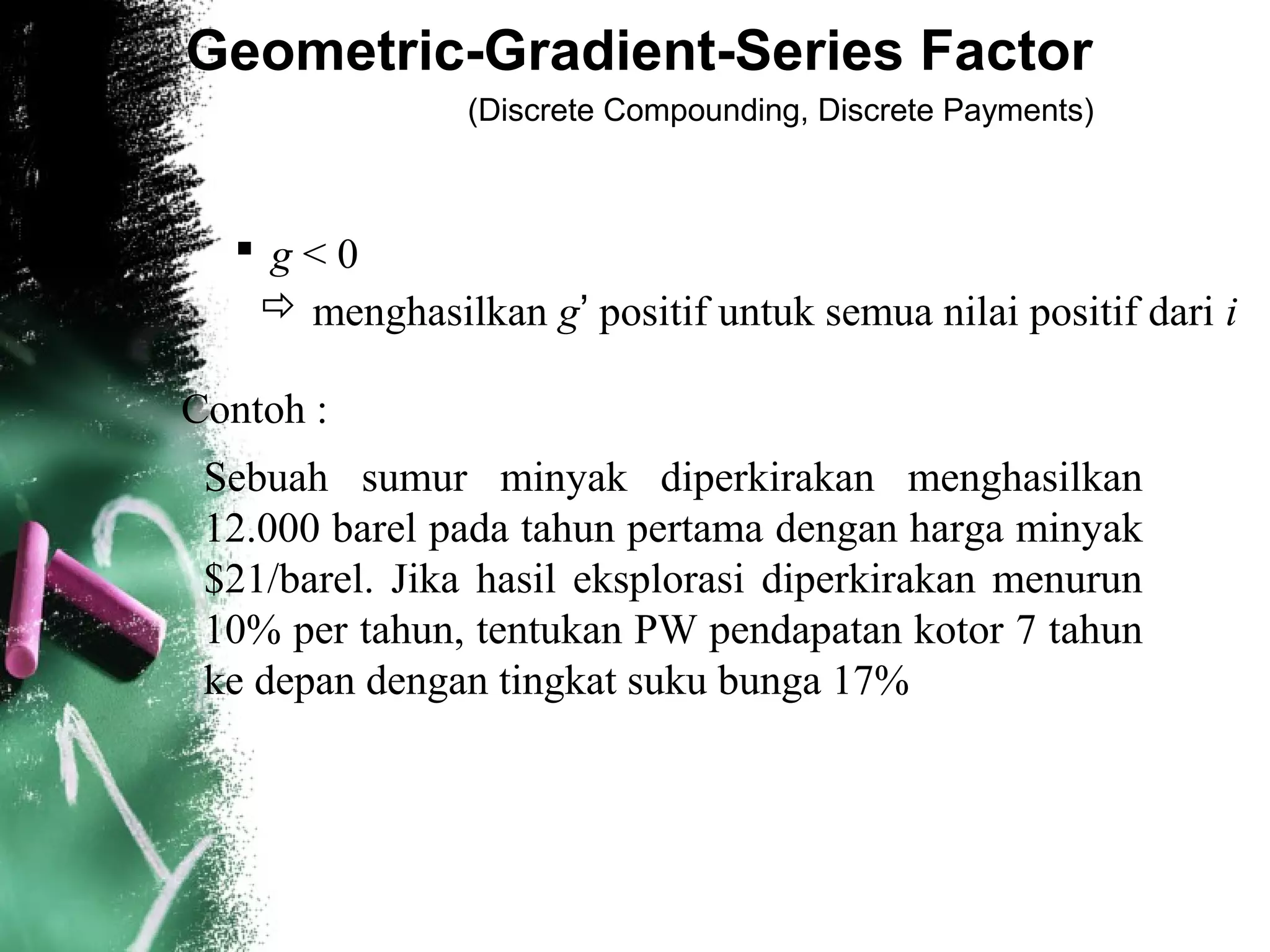 Geometric-Gradient-Series Factor
(Discrete Compounding, Discrete Payments)
 g < 0
 menghasilkan g’ positif untuk semua nilai positif dari i
Contoh :
Sebuah sumur minyak diperkirakan menghasilkan
12.000 barel pada tahun pertama dengan harga minyak
$21/barel. Jika hasil eksplorasi diperkirakan menurun
10% per tahun, tentukan PW pendapatan kotor 7 tahun
ke depan dengan tingkat suku bunga 17%
 