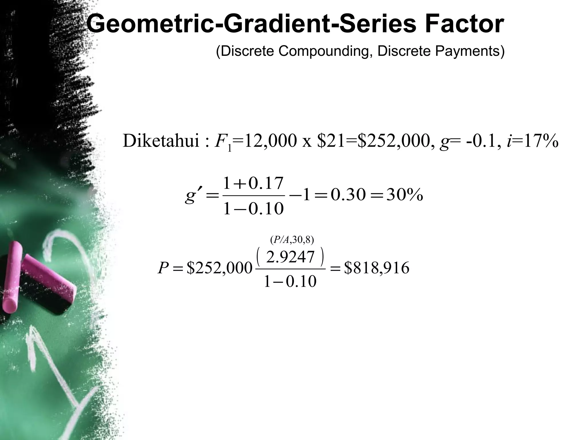 Geometric-Gradient-Series Factor
(Discrete Compounding, Discrete Payments)
%3030.01
10.01
17.01
==−
−
+
=′g
Diketahui : F1=12,000 x $21=$252,000, g= -0.1, i=17%
( ) 916,818$
10.01
.92472
000,252$ =
−
=P
(P/A,30,8)
 
