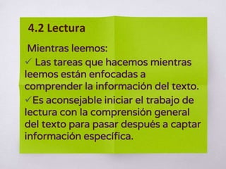 Mientras leemos:
 Las tareas que hacemos mientras
leemos están enfocadas a
comprender la información del texto.
Es aconsejable iniciar el trabajo de
lectura con la comprensión general
del texto para pasar después a captar
información específica.
4.2 Lectura
 