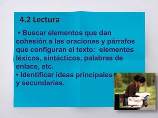 • Buscar elementos que dan
cohesión a las oraciones y párrafos
que configuran el texto: elementos
léxicos, sintácticos, palabras de
enlace, etc.
• Identificar ideas principales
y secundarias.
4.2 Lectura
 