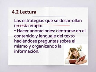 Las estrategias que se desarrollan
en esta etapa:
• Hacer anotaciones: centrarse en el
contenido y lenguaje del texto
haciéndose preguntas sobre el
mismo y organizando la
información.
4.2 Lectura
 