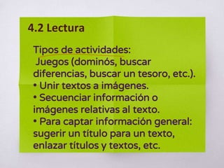 Tipos de actividades:
Juegos (dominós, buscar
diferencias, buscar un tesoro, etc.).
• Unir textos a imágenes.
• Secuenciar información o
imágenes relativas al texto.
• Para captar información general:
sugerir un título para un texto,
enlazar títulos y textos, etc.
4.2 Lectura
 