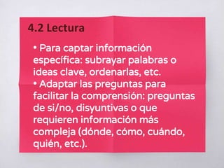 • Para captar información
específica: subrayar palabras o
ideas clave, ordenarlas, etc.
• Adaptar las preguntas para
facilitar la comprensión: preguntas
de si/no, disyuntivas o que
requieren información más
compleja (dónde, cómo, cuándo,
quién, etc.).
4.2 Lectura
 