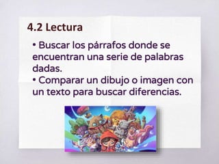 • Buscar los párrafos donde se
encuentran una serie de palabras
dadas.
• Comparar un dibujo o imagen con
un texto para buscar diferencias.
4.2 Lectura
 