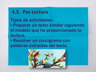 Tipos de actividades:
• Preparar un texto similar siguiendo
el modelo que ha proporcionado la
lectura.
• Resolver un crucigrama con
palabras extraídas del texto.
4.3. Pos Lectura
 