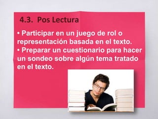 • Participar en un juego de rol o
representación basada en el texto.
• Preparar un cuestionario para hacer
un sondeo sobre algún tema tratado
en el texto.
4.3. Pos Lectura
 