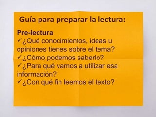 Pre-lectura
¿Qué conocimientos, ideas u
opiniones tienes sobre el tema?
¿Cómo podemos saberlo?
¿Para qué vamos a utilizar esa
información?
¿Con qué fin leemos el texto?
Guía para preparar la lectura:
 