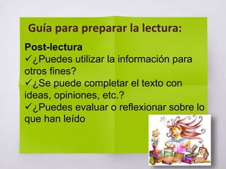 Post-lectura
¿Puedes utilizar la información para
otros fines?
¿Se puede completar el texto con
ideas, opiniones, etc.?
¿Puedes evaluar o reflexionar sobre lo
que han leído
Guía para preparar la lectura:
 