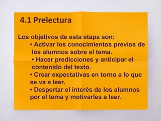 Los objetivos de esta etapa son:
• Activar los conocimientos previos de
los alumnos sobre el tema.
• Hacer predicciones y anticipar el
contenido del texto.
• Crear expectativas en torno a lo que
se va a leer.
• Despertar el interés de los alumnos
por el tema y motivarles a leer.
4.1 Prelectura
 