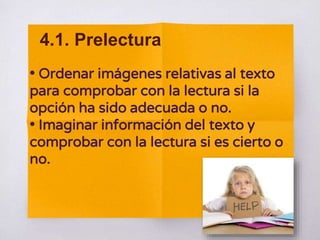 • Ordenar imágenes relativas al texto
para comprobar con la lectura si la
opción ha sido adecuada o no.
• Imaginar información del texto y
comprobar con la lectura si es cierto o
no.
4.1. Prelectura
 