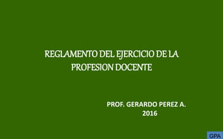 GPA
REGLAMENTODEL EJERCICIODE LA
PROFESIONDOCENTE
PROF. GERARDO PEREZ A.
2016
 
