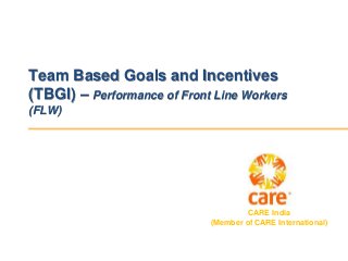 CARE India
(Member of CARE International)
Team Based Goals and Incentives
(TBGI) – Performance of Front Line Workers
(FLW)
 