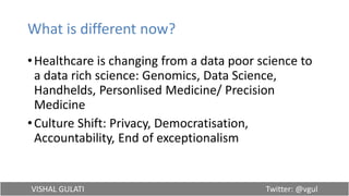 VISHAL GULATI Twitter: @vgul
What is different now?
•Healthcare is changing from a data poor science to
a data rich science: Genomics, Data Science,
Handhelds, Personlised Medicine/ Precision
Medicine
•Culture Shift: Privacy, Democratisation,
Accountability, End of exceptionalism
 