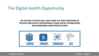 VISHAL GULATI Twitter: @vgul
The Digital Health Opportunity
THE FUTURE OF HEALTH WILL ARISE FROM THE JOINT ENERTPRISE OF
PATIENTS AND HEALTH PROFESSIONALS USING DIGITAL TECHNOLOGIES
AND HARNESSING LARGE POOLS OF DATA
BIG DATA GENOMICS CONNECTIVITY A.I.
 