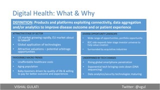 VISHAL GULATI Twitter: @vgul
Digital Health: What & Why
ATTRACTIVE STAGE OF SECTOR
• US market growing rapidly, EU market about
to takeoff
• Global application of technologies
• Attractive valuations – potential arbitrage
opportunities
DEFINITION: Products and platforms exploiting connectivity, data aggregation
and/or analytics to improve disease outcome and or patient experience
DIVERSE OPPORTUNITY LANDSCAPE
• Wide range of opportunities, portfolio opportunity
• B2C side expands later stage investor universe to
help value creation
• Surrounded by acquisitive industries
UNDERPINNED BY TECH CHANGES
• Rising global smartphone penetration
• Exponential tech bringing costs down (DNA
sequencing)
• Data analytics/security technologies maturing
FAVOURABLE MACRO-TRENDS
• Unaffordable healthcare costs
• Aging population
• Baby-boomers driven by quality of life & willing
to pay for better outcome and experiences
 