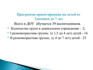 Программа ориентирована на детей от
2месяцев до 7 лет
Всего в ДОУ обучается 39 воспитанников.
 Количество групп в дошкольном учреждении – 2;
 I разновозрастная группа; (с 1.5 до 4 лет) детей - 16
 II разновозрастная группа; (с 4 до 7 лет) детей - 23
 