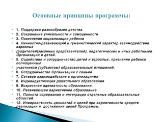  1. Поддержка разнообразия детства.
 2. Сохранение уникальности и самоценности
 3. Позитивная социализация ребенка
 4. Личностно-развивающий и гуманистический характер взаимодействия
взрослых
 (родителей(законных представителей), педагогических и иных работников
Организации и детей.
 5. Содействие и сотрудничество детей и взрослых, признание ребенка
полноценным
 участником (субъектом) образовательных отношений.
 6. Сотрудничество Организации с семьей.
 7. Сетевое взаимодействие с организациями
 8. Индивидуализация дошкольного образования
 9. Возрастная адекватность образования.
 10. Развивающее вариативное образование.
 11. Полнота содержания и интеграция отдельных образовательных
областей.
 12. Инвариантность ценностей и целей при вариативности средств
реализации и достижения целей Программы.
 