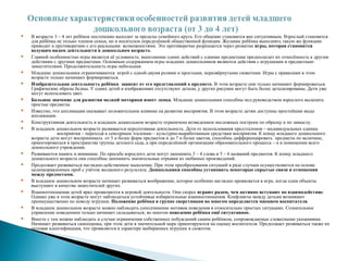  В возрасте 3 – 4 лет ребёнок постепенно выходит за пределы семейного круга. Его общение становится вне ситуативным. Взрослый становится
для ребёнка не только членом семьи, но и носителем определённой общественной функции. Желание ребёнка выполнять такую же функцию
приводит к противоречию с его реальными возможностями. Это противоречие разрешается через развитие игры, которая становится
ведущим видом деятельности в дошкольном возрасте.
 Главной особенностью игры является её условность: выполнение одних действий с одними предметами предполагает их отнесённость к другим
действиям с другими предметами. Основным содержанием игры младших дошкольников являются действия с игрушками и предметами-
заместителями. Продолжительность игры небольшая.
 Младшие дошкольники ограничиваются игрой с одной-двумя ролями и простыми, неразвёрнутыми сюжетами. Игры с правилами в этом
возрасте только начинают формироваться.
 Изобразительная деятельность ребёнка зависит от его представлений о предмете. В этом возрасте они только начинают формироваться.
Графические образы бедны. У одних детей в изображениях отсутствуют детали, у других рисунки могут быть более детализированы. Дети уже
могут использовать цвет.
 Большое значение для развития мелкой моторики имеет лепка. Младшие дошкольники способны под руководством взрослого вылепить
простые предметы.
 Известно, что аппликация оказывает положительное влияние на развитие восприятия. В этом возрасте детям доступны простейшие виды
аппликации.
 Конструктивная деятельность в младшем дошкольном возрасте ограничена возведением несложных построек по образцу и по замыслу.
 В младшем дошкольном возрасте развивается персептивная деятельность. Дети от использования предэталонов – индивидуальных единиц
восприятия – переходя к сенсорным эталонам – культурно-выработанным средствам восприятия. К концу младшего дошкольного
возраста дети могут воспринимать от 5 и более форм предметов и до 7 и более цветов, способны дифференцировать предметы по величине,
ориентироваться в пространстве группы детского сада, а при определённой организации образовательного процесса – и в помещении всего
дошкольного учреждения.
 Развиваются память и внимание. По просьбе взрослого дети могут запомнить 3 – 4 слова и 5 – 6 названий предметов. К концу младшего
дошкольного возраста они способны запомнить значительные отрывки из любимых произведений.
 Продолжает развиваться наглядно-действенное мышление. При этом преобразования ситуаций в ряде случаев осуществляются на основе
целенаправленных проб с учётом желаемого результата. Дошкольники способны установить некоторые скрытые связи и отношения
между предметами.
 В младшем дошкольном возрасте начинает развиваться воображение, которое особенно наглядно проявляется в игре, когда одни объекты
выступают в качестве заместителей других.
 Взаимоотношения детей ярко проявляются в игровой деятельности. Они скорее играют радом, чем активно вступают во взаимодействие.
Однако уже в этом возрасте могут наблюдаться устойчивые избирательные взаимоотношения. Конфликты между детьми возникают
преимущественно по поводу игрушек. Положение ребёнка в группе сверстников во многом определяется мнением воспитателя.
 В младшем дошкольном возрасте можно наблюдать соподчинение мотивов поведения в относительно простых ситуациях. Сознательное
управление поведением только начинает складываться; во многом поведение ребёнка ещё ситуативное.
 Вместе с тем можно наблюдать и случаи ограничения собственных побуждений самим ребёнком, сопровождаемые словесными указаниями.
Начинает развиваться самооценка, при этом дети в значительной мере ориентируются на оценку воспитателя. Продолжает развиваться также их
половая идентификация, что проявляется в характере выбираемых игрушек и сюжетов.
 