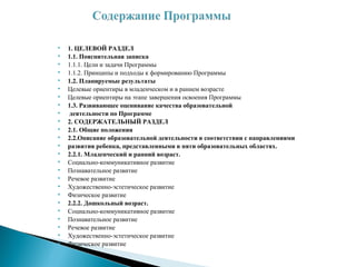  1. ЦЕЛЕВОЙ РАЗДЕЛ
 1.1. Пояснительная записка
 1.1.1. Цели и задачи Программы
 1.1.2. Принципы и подходы к формированию Программы
 1.2. Планируемые результаты
 Целевые ориентиры в младенческом и в раннем возрасте
 Целевые ориентиры на этапе завершения освоения Программы
 1.3. Развивающее оценивание качества образовательной
 деятельности по Программе
 2. СОДЕРЖАТЕЛЬНЫЙ РАЗДЕЛ
 2.1. Общие положения
 2.2.Описание образовательной деятельности в соответствии с направлениями
 развития ребенка, представленными в пяти образовательных областях.
 2.2.1. Младенческий и ранний возраст.
 Социально-коммуникативное развитие
 Познавательное развитие
 Речевое развитие
 Художественно-эстетическое развитие
 Физическое развитие
 2.2.2. Дошкольный возраст.
 Социально-коммуникативное развитие
 Познавательное развитие
 Речевое развитие
 Художественно-эстетическое развитие
 Физическое развитие
 