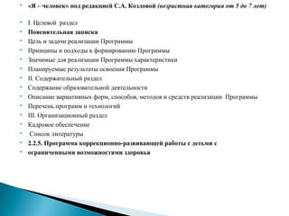  «Я – человек» под редакцией С.А. Козловой (возрастная категория от 5 до 7 лет)
 I. Целевой раздел
 Пояснительная записка
 Цель и задачи реализации Программы
 Принципы и подходы к формированию Программы
 Значимые для реализации Программы характеристики
 Планируемые результаты освоения Программы
 II. Содержательный раздел
 Содержание образовательной деятельности
 Описание вариативных форм, способов, методов и средств реализации Программы
 Перечень программ и технологий
 III. Организационный раздел
 Кадровое обеспечение
 Список литературы
 2.2.5. Программа коррекционно-развивающей работы с детьми с
 ограниченными возможностями здоровья
 
