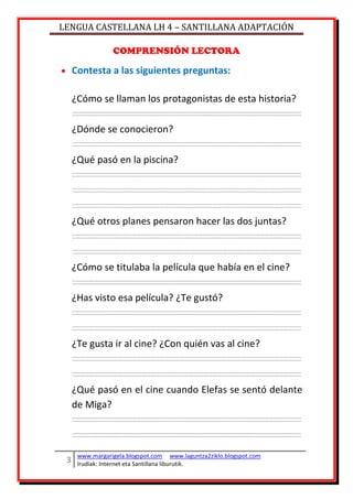 LENGUA CASTELLANA LH 4 – SANTILLANA ADAPTACIÓN
www.margarigela.blogspot.com www.laguntza2ziklo.blogspot.com
Irudiak: Internet eta Santillana liburutik.
COMPRENSIÓN LECTORA
Contesta a las siguientes preguntas:
¿Cómo se llaman los protagonistas de esta historia?
¿Dónde se conocieron?
¿Qué pasó en la piscina?
¿Qué otros planes pensaron hacer las dos juntas?
¿Cómo se titulaba la película que había en el cine?
¿Has visto esa película? ¿Te gustó?
¿Te gusta ir al cine? ¿Con quién vas al cine?
¿Qué pasó en el cine cuando Elefas se sentó delante
de Miga?
 