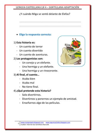 LENGUA CASTELLANA LH 4 – SANTILLANA ADAPTACIÓN
www.margarigela.blogspot.com www.laguntza2ziklo.blogspot.com
Irudiak: Internet eta Santillana liburutik.
¿Y cuándo Miga se sentó delante de Elefas?
Elige la respuesta correcta:
1) Esta historia es:
- Un cuento de terror
- Un cuento divertido
- Un cuento de aventuras.
2) Los protagonistas son:
- Un conejo y un elefante.
- Una hormiga y un elefante.
- Una hormiga y un rinoceronte.
3) Al final, el cuento…
- Acaba bien
- Acaba mal
- No tiene final.
4) ¿Qué pretende esta historia?
- Solo divertirnos.
- Divertirnos y ponernos un ejemplo de amistad.
- Enseñarnos algo de las películas.
 