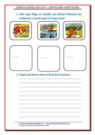 LENGUA CASTELLANA LH 4 – SANTILLANA ADAPTACIÓN
www.margarigela.blogspot.com www.laguntza2ziklo.blogspot.com
Irudiak: Internet eta Santillana liburutik.
¿Por qué Miga se enfadó con Elefas? Observa las
imágenes y cuenta qué es lo que pasó:
Copia con buena letra el final de la lectura:
 