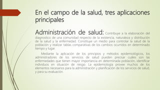 En el campo de la salud, tres aplicaciones
principales
Administración de salud: Contribuye a la elaboración del
diagnostico de una comunidad respecto de la existencia, naturaleza y distribución
de la salud y la enfermedad. Constituye un medio para controlar la salud de la
población y realizar tablas comparativas de los cambios ocurridos en determinado
tiempo y lugar.
Mediante la aplicación de los principios y métodos epidemiológicos, los
administradores de los servicios de salud pueden precisar cuáles son las
enfermedades que tienen mayor importancia en determinada población, identificar
individuos en situación de riesgo. La epidemiología provee muchos de los
elementos necesarios para la administración y planificación de los servicios de salud,
y para su evaluación.
 