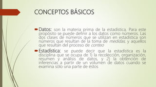 CONCEPTOS BÁSICOS
Datos: son la materia prima de la estadística. Para este
propósito se puede definir a los datos como números. Las
dos clases de números que se utilizan en estadística son
números que resultan de la toma de medidas, y aquellos
que resultan del proceso de conteo
Estadística: se puede decir que la estadística es la
disciplina que se ocupa de 1) la recolección, organización,
resumen y análisis de datos, y 2) la obtención de
inferencias a partir de un volumen de datos cuando se
examina sólo una parte de éstos
 