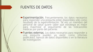 FUENTES DE DATOS
Experimentación. Frecuentemente, los datos necesarios
para responder una pregunta están disponibles sólo como
resultado de la experimentación. Tal vez un miembro del
personal de salud quiere saber qué estrategia es mejor
para maximizar el seguimiento de las indicaciones
médicas por parte del paciente.
Fuentes externas. Los datos necesarios para responder a
una pregunta pueden ya existir como informes
publicados, bancos de datos disponibles o en la literatura
de investigación.
 