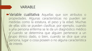 VARIABLE
Variable cualitativa Aquellas que son atributos o
propiedades. Algunas características no pueden ser
medidas como la estatura, el peso y la edad. Muchas
de ellas sólo se pueden clasificar, por ejemplo, cuando
a una persona enferma se le da un diagnóstico médico
o cuando se determina que alguien pertenece a un
grupo étnico dado, o bien, cuando se dice que una
persona, lugar o cosa poseen o no alguna característica
de interés
 