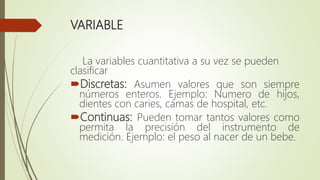 VARIABLE
La variables cuantitativa a su vez se pueden
clasificar
Discretas: Asumen valores que son siempre
números enteros. Ejemplo: Numero de hijos,
dientes con caries, camas de hospital, etc.
Continuas: Pueden tomar tantos valores como
permita la precisión del instrumento de
medición. Ejemplo: el peso al nacer de un bebe.
 