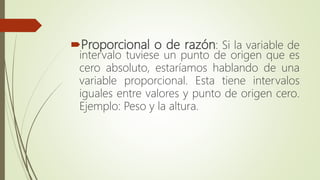Proporcional o de razón: Si la variable de
intervalo tuviese un punto de origen que es
cero absoluto, estaríamos hablando de una
variable proporcional. Esta tiene intervalos
iguales entre valores y punto de origen cero.
Ejemplo: Peso y la altura.
 