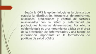 Según la OPS la epidemiología es la ciencia que
estudia la distribución, frecuencia, determinantes,
relaciones, predicciones y control de factores
relacionados con la salud y enfermedad en
poblaciones humanas determinadas. Por ello, la
epidemiología es una herramienta básica en el área
de la prevención de enfermedades y una fuente de
información importante en la formulación de
políticas de salud pública
 