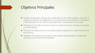 Objetivos Principales
 Estudiar la aparición, distribución y desarrollo de las enfermedades y describir el
estado de salud de las poblaciones como base para el planeamiento, evaluación
y administración de los sistemas de proporción y recuperación de la salud.
 Proporcionar los datos necesarios para la comprensión de la etiología de la salud
y la enfermedad.
 Promover la utilización de los conceptos epidemiológicos en la administración de
los servicios.
 Establecer las normas para el ejercicio de políticas poblacionales y ambientales
que lleven al control de enfermedades
 