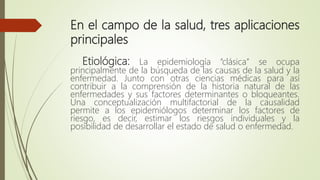 En el campo de la salud, tres aplicaciones
principales
Etiológica: La epidemiología “clásica” se ocupa
principalmente de la búsqueda de las causas de la salud y la
enfermedad. Junto con otras ciencias médicas para así
contribuir a la comprensión de la historia natural de las
enfermedades y sus factores determinantes o bloqueantes.
Una conceptualización multifactorial de la causalidad
permite a los epidemiólogos determinar los factores de
riesgo, es decir, estimar los riesgos individuales y la
posibilidad de desarrollar el estado de salud o enfermedad.
 