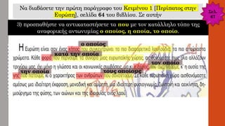 Να διαβάσετε την πρώτη παράγραφο του Κειμένου 1 [Περίπατος στην
Ευρώπη], σελίδα 64 του βιβλίου. Σε αυτήν
3) προσπαθήστε να αντικαταστήσετε τα που με τον κατάλληλο τύπο της
αναφορικής αντωνυμίας ο οποίος, η οποία, το οποίο.
ο οποίος
κατά την οποία
τον οποίο
την οποία τους οποίους
Σελ.
67
 