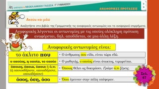 Αναφορικές λέγονται οι αντωνυμίες με τις οποίες ολόκληρη πρόταση
αναφέρεται, δηλ. αποδίδεται, σε μια άλλη λέξη.
Αναφορικές αντωνυμίες είναι:
• Ο άνθρωπος που είδα, είναι τώρα εδώ.το άκλιτο που
• Ο μαθητής, ο οποίος είναι άτακτος, τιμωρείται.ο οποίος, η οποία, το οποίο
• Όποιος θέλει ας δοκιμάσει. Γράψε ό,τι ξέρεις.όποιος, όποια, όποιο ή ό,τι
(ή οποιοσδήποτε, οποιαδήποτε,
οποιοδήποτε)
• Όσοι έμειναν στην πόλη υπέφεραν.όσος, όση, όσο
Σελ.
67
 