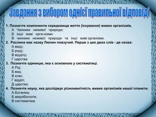 1. Позначте компоненти середовища життя (існування) живих організмів,
А Чинники неживої природи;
Б інші живі орга­нізми;
В чинники неживої природи та інші живі організми.
2. Рослина має назву Люпин повзучий. Перше з цих двох слів - де назва:
А виду;
Б роду;
В відділу;
Г царства
3. Позначте одиницю, яка є основною у систематиці.
А Рід;
Б вид;
В клас;
Г відділ;
Д царство.
4. Позначте науку, яка досліджує різноманітність живих організмів нашої планети.
А Ботаніка;
Б мікробіологія;
В систематика
 