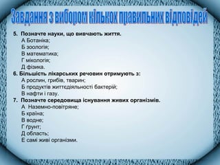 5. Позначте науки, що вивчають життя.
А Ботаніка;
Б зоологія;
В математика;
Г мікологія;
Д фізика.
6. Більшість лікарських речовин отримують з:
А рослин, грибів, тварин;
Б продуктів життєдіяльності бактерій;
В нафти і газу.
7. Позначте середовища існування живих організмів.
А Наземно-повітряне;
Б країна;
В водне;
Г ґрунт;
Д область;
Е самі живі організми.
 