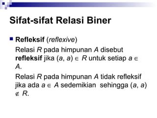 Sifat-sifat Relasi Biner
 Refleksif (reflexive)
Relasi R pada himpunan A disebut
refleksif jika (a, a) ∈ R untuk setiap a ∈
A.
Relasi R pada himpunan A tidak refleksif
jika ada a ∈ A sedemikian sehingga (a, a)
∉ R.
 